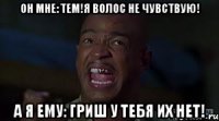 он мне: Тем!Я волос не чувствую! а я ему: Гриш у тебя их НЕТ!