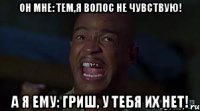 он мне: Тем,Я волос не чувствую! а я ему: Гриш, у тебя их НЕТ!