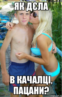 як дєла в качалці, пацани?