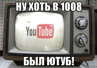 ну хоть в 1008 был ютуб!