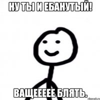 Ну ты и ебанутый! Ващеееее блять.
