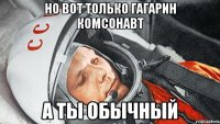 но вот только гагарин комсонавт а ты обычный