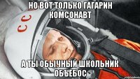 но вот только гагарин комсонавт а ты обычный школьник объебос
