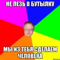 Не лезь в бутылку мы из тебя сделаем человека