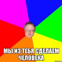  Мы из тебя сделаем человека