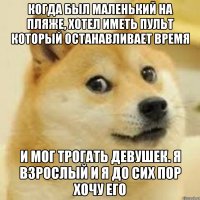 когда был маленький на пляже, хотел иметь пульт который останавливает время и мог трогать девушек. Я взрослый и я до сих пор хочу его