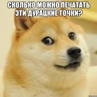 сколько можно печатать эти дурацкие точки? 
