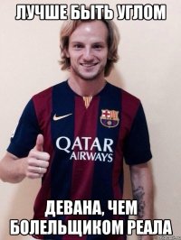 лучше быть углом девана, чем болельщиком реала