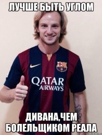 лучше быть углом дивана,чем болельщиком реала