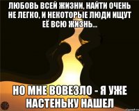 Любовь всей жизни, найти очень не легко, и некоторые люди ищут её всю жизнь... Но мне вовезло - Я уже настеньку нашел