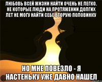 Любовь всей жизни найти очень не легко. не которые люди на протяжении долгих лет не могу найти себе вторую половинку Но мне повезло - Я настеньку уже давно нашел