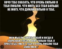 Хочу тебе сказать, что очень сильно я тебя люблю. Что жить без тебя больше не могу, что думаю только о тебе. Мои мысли заняты тобой и когда я закрываю глаза я вижу только тебя. Я просто без ума от тебя! Я очень люблю тебя зайка моя !:*