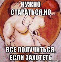 нужно стараться,но все получиться, если захотеть