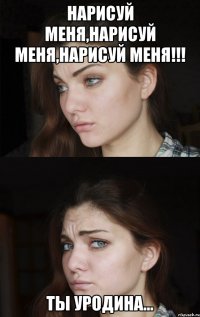 Нарисуй меня,нарисуй меня,нарисуй меня!!! Ты уродина...