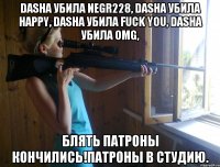 Dasha убила Negr228, Dasha убила Happy, Dasha убила Fuck you, Dasha убила omg, Блять патроны кончились!Патроны в студию.