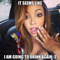 it seems like i am going to drink again :3