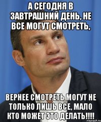 А сегодня в завтрашний день, не все могут смотреть, вернее смотреть могут не только лишь все, мало кто может это делать!!!!