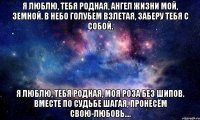Я люблю, тебя родная, Ангел жизни мой, земной. В небо голубем взлетая, Заберу тебя с собой. Я люблю, тебя родная, Моя роза без шипов. Вместе по судьбе шагая, Пронесём свою-ЛЮБОВЬ....