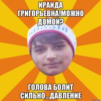 ираида григорьевна!можно домой? голова болит сильно...давление