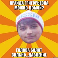 ираида григорьевна можно домой? голова болит сильно...давление