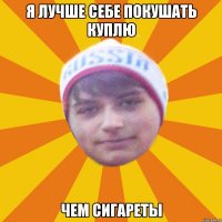 Я лучше себе покушать куплю чем сигареты