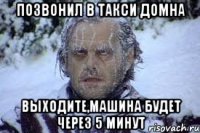 Позвонил в такси Домна выходите,машина будет через 5 минут