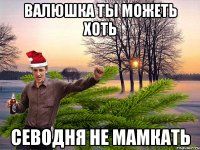 валюшка ты можеть хоть севодня не мамкать