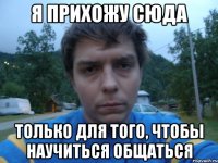 Я ПРИХОЖУ СЮДА ТОЛЬКО ДЛЯ ТОГО, ЧТОБЫ НАУЧИТЬСЯ ОБЩАТЬСЯ