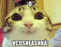 O, vcusneashkă!