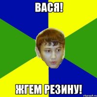Вася! ЖГЕМ РЕЗИНУ!