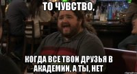 то чувство, когда все твои друзья в академии, а ты, нет