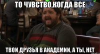 то чувство,когда все твои друзья в академии, а ты, нет