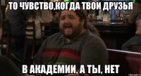 то чувство,когда твои друзья в академии, а ты, нет