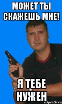 может ты скажешь мне! я тебе нужен