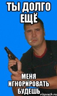 ты долго ещё меня игнорировать будешь