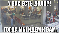 У Вас есть Дуля?! тогда мы идем к Вам