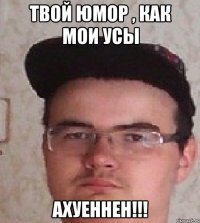Твой юмор , как мои усы АХУЕННЕН!!!