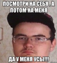 Посмотри на себя , а потом на меня ДА У МЕНЯ УСЫ!!!
