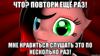Что? Повтори ещё раз! Мне нравиться слушать это по несколько раз!