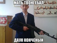 МАТЬ ТВОЮ ЕБАЛ ДАУН КОНЧЕНЫЙ