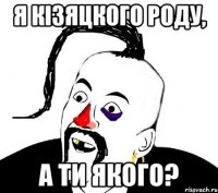 Я кiзяцкого роду, а ти якого?