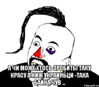  а чи може хтось зробиты таку красу а ниж украиньци -така байка чув ...