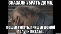 Сказали убрать дома, Пошел гулять, пришел домой получи пизды...