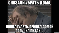 Сказали убрать дома, Пошел гулять, пришел домой получил пизды...