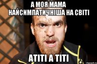 А МОЯ МАМА НАЙСИМПАТИЧНIША НА СВIТI АТIТI А ТIТI