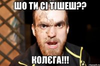 ШО ТИ СI ТІШЕШ?? КОЛЄГА!!!