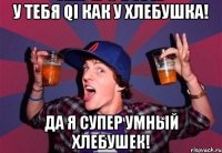 у тебя QI как у хлебушка! да я супер умный хлебушек!