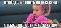 Отойдешь попить на 10 секунд А тебя: Оля, гости! Что за ху..я?!