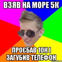 взяв на море 5к проєбав 10к і загубив телефон