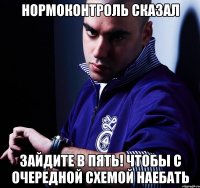 нормоконтроль сказал зайдите в пять! чтобы с очередной схемой наебать
